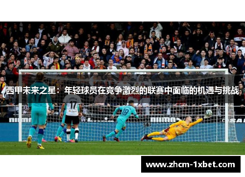 西甲未来之星:年轻球员在竞争激烈的联赛中面临的机遇与挑战 西甲未来之星:年轻球员在竞争激烈的联赛中面临的机遇与挑战