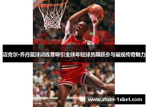 迈克尔·乔丹篮球训练营吸引全球年轻球员踊跃参与展现传奇魅力