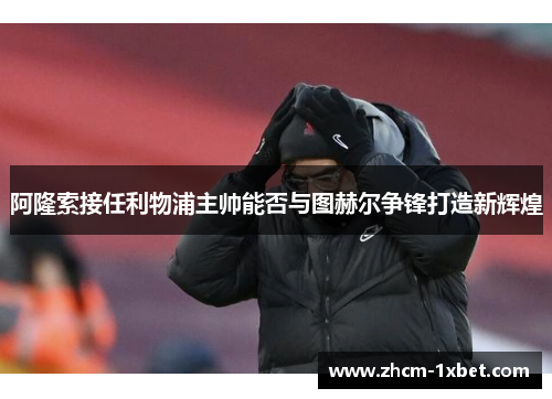 阿隆索接任利物浦主帅能否与图赫尔争锋打造新辉煌 阿隆索接任利物浦主帅能否与图赫尔争锋打造新辉煌