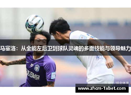 马塞洛:从全能左后卫到球队灵魂的多面技能与领导魅力 马塞洛:从全能左后卫到球队灵魂的多面技能与领导魅力
