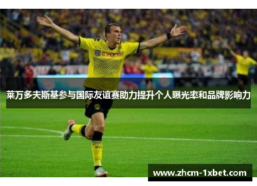 莱万多夫斯基参与国际友谊赛助力提升个人曝光率和品牌影响力 莱万多夫斯基参与国际友谊赛助力提升个人曝光率和品牌影响力