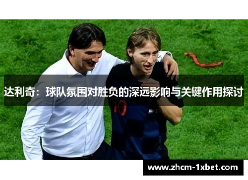 达利奇：球队氛围对胜负的深远影响与关键作用探讨