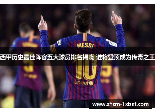 西甲历史最佳阵容五大球员排名揭晓 谁将登顶成为传奇之王