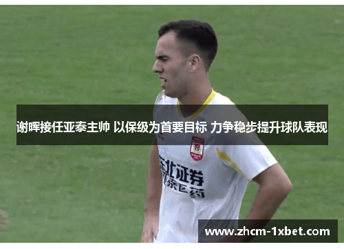 谢晖接任亚泰主帅 以保级为首要目标 力争稳步提升球队表现