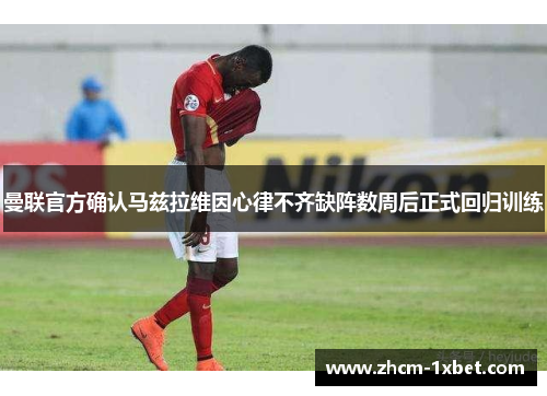 曼联官方确认马兹拉维因心律不齐缺阵数周后正式回归训练