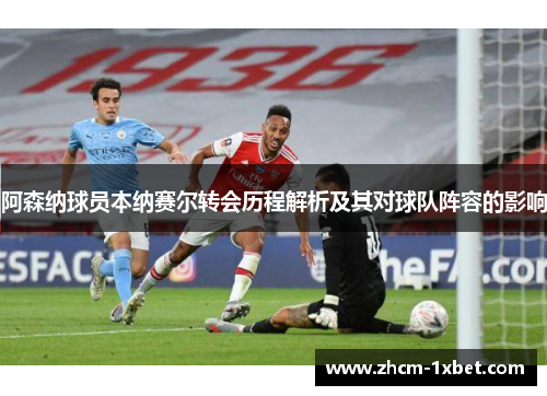 阿森纳球员本纳赛尔转会历程解析及其对球队阵容的影响 阿森纳球员本纳赛尔转会历程解析及其对球队阵容的影响