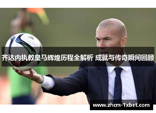 齐达内执教皇马辉煌历程全解析 成就与传奇瞬间回顾 齐达内执教皇马辉煌历程全解析 成就与传奇瞬间回顾